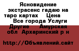 Ясновидение экстрасенс гадаю на таро картах  › Цена ­ 1 000 - Все города Услуги » Другие   . Амурская обл.,Архаринский р-н